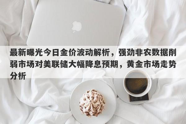 最新曝光今日金价波动解析，强劲非农数据削弱市场对美联储大幅降息预期，黄金市场走势分析