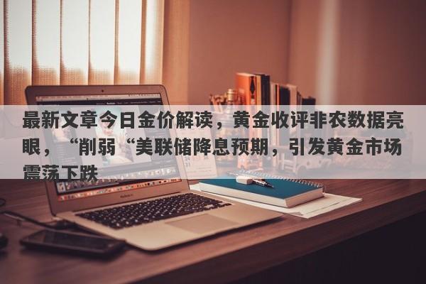 最新文章今日金价解读，黄金收评非农数据亮眼，“削弱“美联储降息预期，引发黄金市场震荡下跌