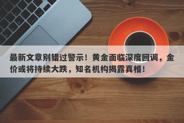 最新文章别错过警示！黄金面临深度回调，金价或将持续大跌，知名机构揭露真相！