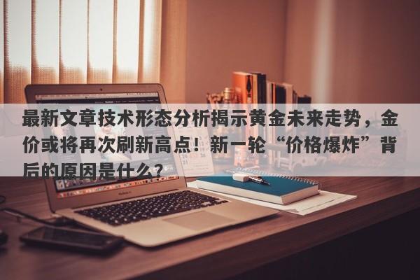 最新文章技术形态分析揭示黄金未来走势，金价或将再次刷新高点！新一轮“价格爆炸”背后的原因是什么？