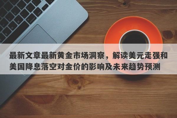 最新文章最新黄金市场洞察，解读美元走强和美国降息落空对金价的影响及未来趋势预测