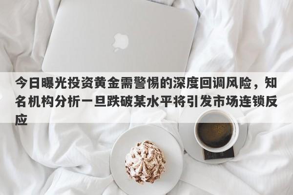 今日曝光投资黄金需警惕的深度回调风险，知名机构分析一旦跌破某水平将引发市场连锁反应