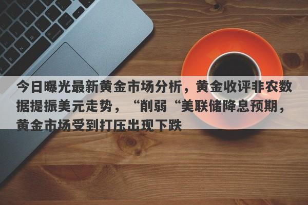 今日曝光最新黄金市场分析，黄金收评非农数据提振美元走势，“削弱“美联储降息预期，黄金市场受到打压出现下跌