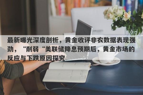 最新曝光深度剖析，黄金收评非农数据表现强劲，“削弱“美联储降息预期后，黄金市场的反应与下跌原因探究