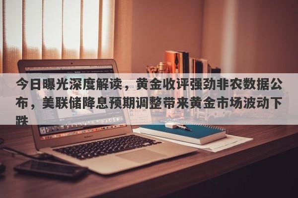 今日曝光深度解读，黄金收评强劲非农数据公布，美联储降息预期调整带来黄金市场波动下跌