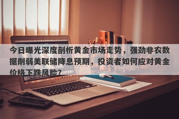 今日曝光深度剖析黄金市场走势，强劲非农数据削弱美联储降息预期，投资者如何应对黄金价格下跌风险？