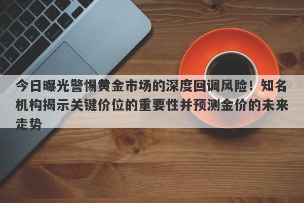 今日曝光警惕黄金市场的深度回调风险！知名机构揭示关键价位的重要性并预测金价的未来走势