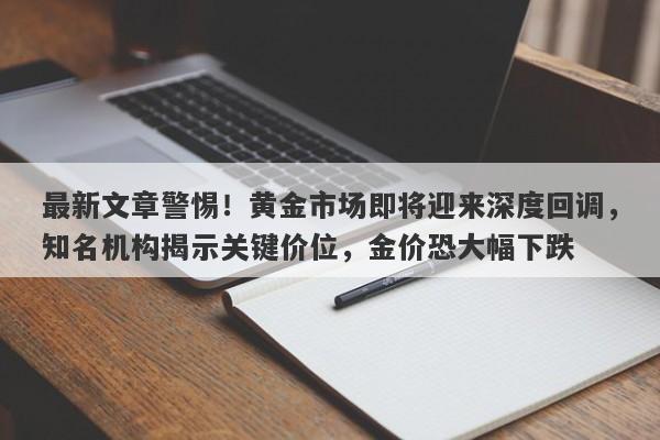 最新文章警惕！黄金市场即将迎来深度回调，知名机构揭示关键价位，金价恐大幅下跌