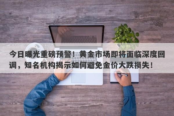 今日曝光重磅预警！黄金市场即将面临深度回调，知名机构揭示如何避免金价大跌损失！