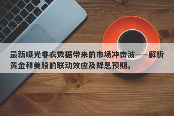 最新曝光非农数据带来的市场冲击波——解析黄金和美股的联动效应及降息预期。