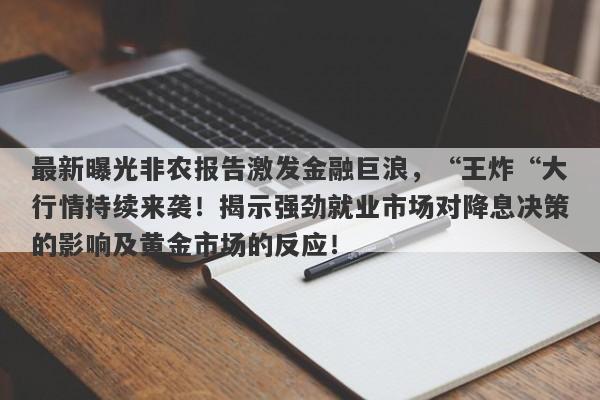 最新曝光非农报告激发金融巨浪，“王炸“大行情持续来袭！揭示强劲就业市场对降息决策的影响及黄金市场的反应！