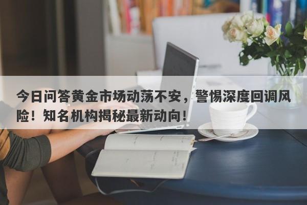 今日问答黄金市场动荡不安，警惕深度回调风险！知名机构揭秘最新动向！