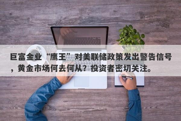 巨富金业“鹰王”对美联储政策发出警告信号，黄金市场何去何从？投资者密切关注。