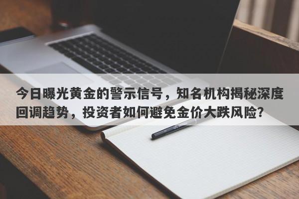 今日曝光黄金的警示信号，知名机构揭秘深度回调趋势，投资者如何避免金价大跌风险？