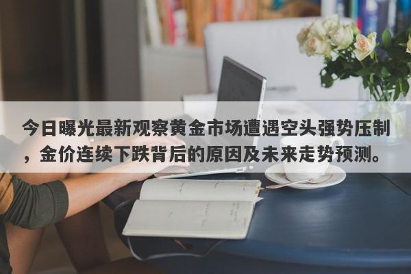 今日曝光最新观察黄金市场遭遇空头强势压制，金价连续下跌背后的原因及未来走势预测。