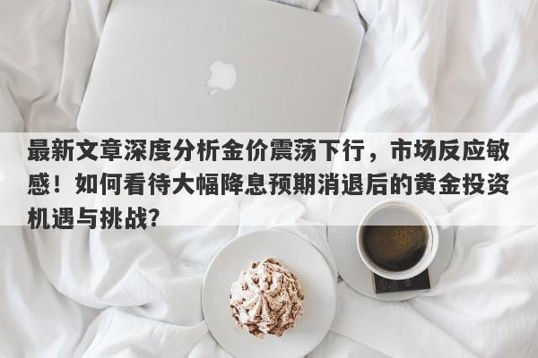 最新文章深度分析金价震荡下行，市场反应敏感！如何看待大幅降息预期消退后的黄金投资机遇与挑战？