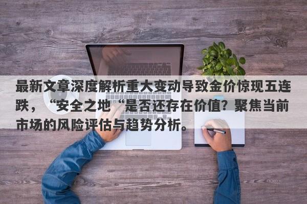 最新文章深度解析重大变动导致金价惊现五连跌，“安全之地“是否还存在价值？聚焦当前市场的风险评估与趋势分析。