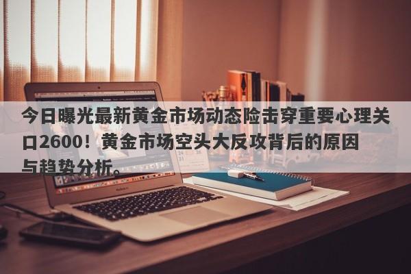 今日曝光最新黄金市场动态险击穿重要心理关口2600！黄金市场空头大反攻背后的原因与趋势分析。