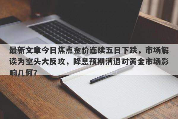 最新文章今日焦点金价连续五日下跌，市场解读为空头大反攻，降息预期消退对黄金市场影响几何？