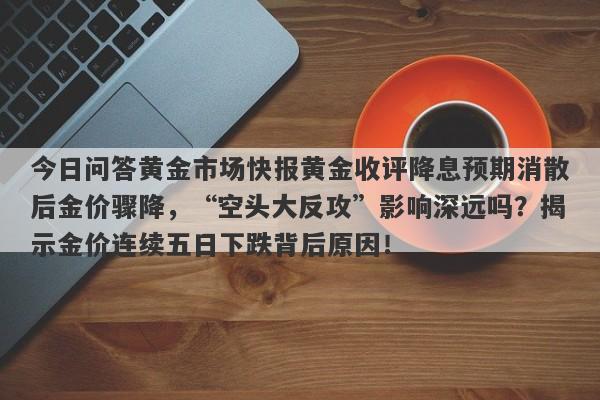 今日问答黄金市场快报黄金收评降息预期消散后金价骤降，“空头大反攻”影响深远吗？揭示金价连续五日下跌背后原因！