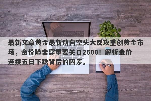 最新文章黄金最新动向空头大反攻重创黄金市场，金价险击穿重要关口2600！解析金价连续五日下跌背后的因素。