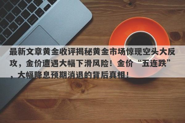 最新文章黄金收评揭秘黄金市场惊现空头大反攻，金价遭遇大幅下滑风险！金价“五连跌”，大幅降息预期消退的背后真相！