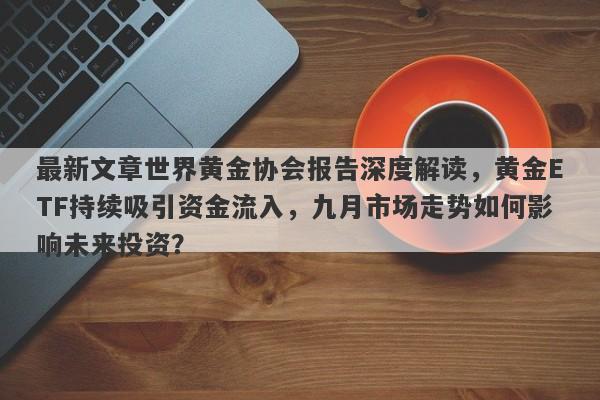 最新文章世界黄金协会报告深度解读，黄金ETF持续吸引资金流入，九月市场走势如何影响未来投资？