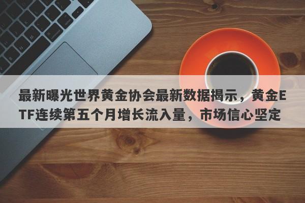 最新曝光世界黄金协会最新数据揭示，黄金ETF连续第五个月增长流入量，市场信心坚定