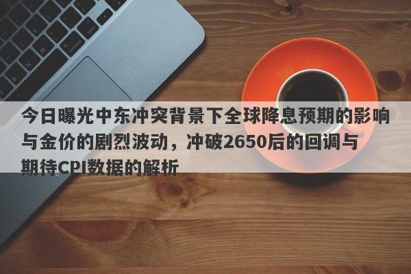 今日曝光中东冲突背景下全球降息预期的影响与金价的剧烈波动，冲破2650后的回调与期待CPI数据的解析