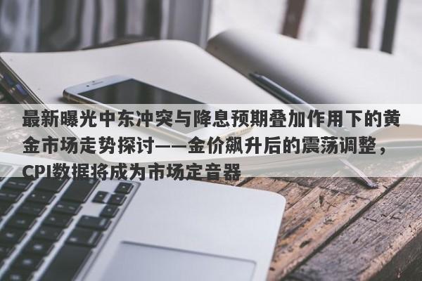 最新曝光中东冲突与降息预期叠加作用下的黄金市场走势探讨——金价飙升后的震荡调整，CPI数据将成为市场定音器