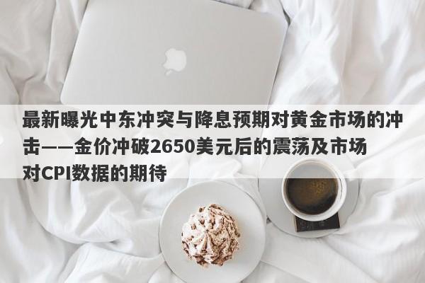 最新曝光中东冲突与降息预期对黄金市场的冲击——金价冲破2650美元后的震荡及市场对CPI数据的期待