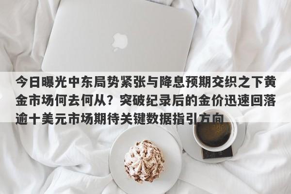 今日曝光中东局势紧张与降息预期交织之下黄金市场何去何从？突破纪录后的金价迅速回落逾十美元市场期待关键数据指引方向