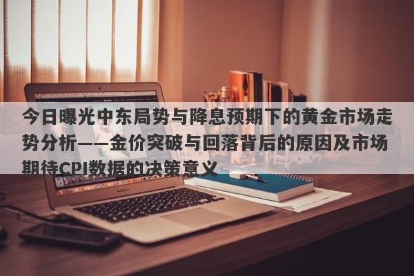 今日曝光中东局势与降息预期下的黄金市场走势分析——金价突破与回落背后的原因及市场期待CPI数据的决策意义