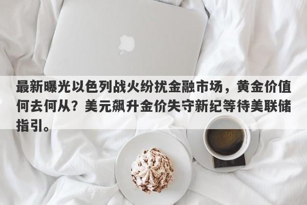 最新曝光以色列战火纷扰金融市场，黄金价值何去何从？美元飙升金价失守新纪等待美联储指引。