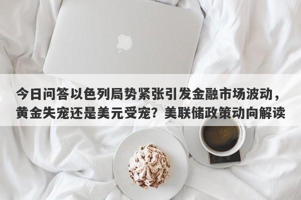 今日问答以色列局势紧张引发金融市场波动，黄金失宠还是美元受宠？美联储政策动向解读