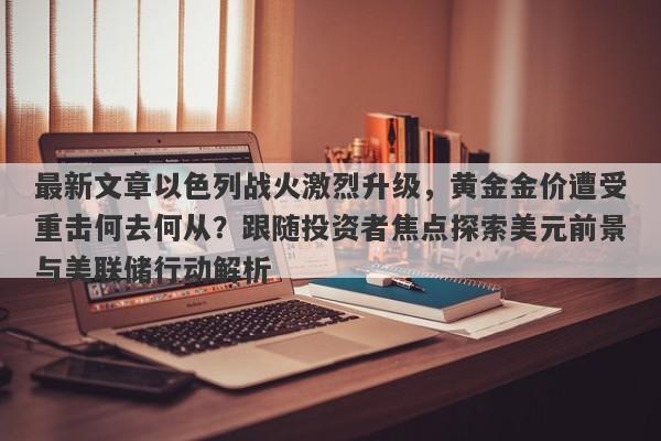 最新文章以色列战火激烈升级，黄金金价遭受重击何去何从？跟随投资者焦点探索美元前景与美联储行动解析