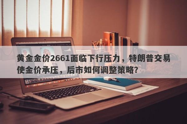 黄金金价2661面临下行压力，特朗普交易使金价承压，后市如何调整策略？