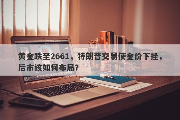 黄金跌至2661，特朗普交易使金价下挫，后市该如何布局？