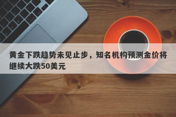 黄金下跌趋势未见止步，知名机构预测金价将继续大跌50美元