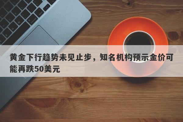 黄金下行趋势未见止步，知名机构预示金价可能再跌50美元