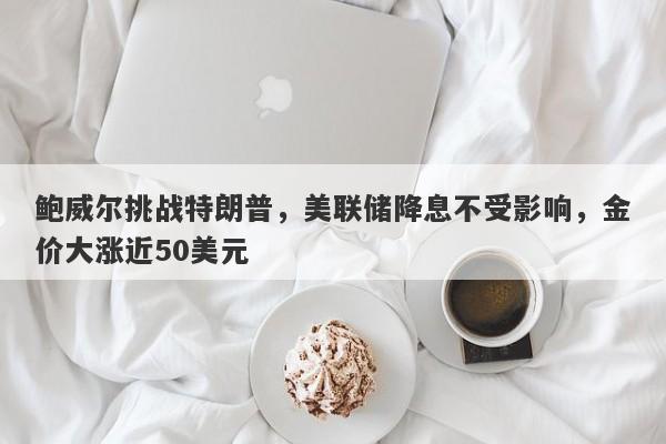 鲍威尔挑战特朗普，美联储降息不受影响，金价大涨近50美元