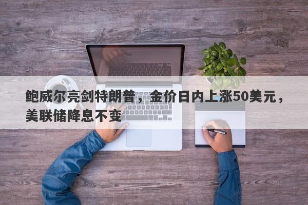 鲍威尔亮剑特朗普，金价日内上涨50美元，美联储降息不变