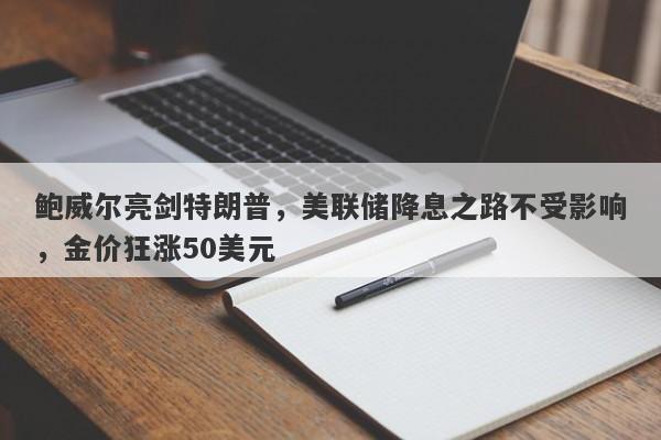 鲍威尔亮剑特朗普，美联储降息之路不受影响，金价狂涨50美元