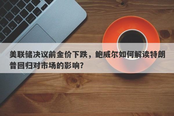 美联储决议前金价下跌，鲍威尔如何解读特朗普回归对市场的影响？