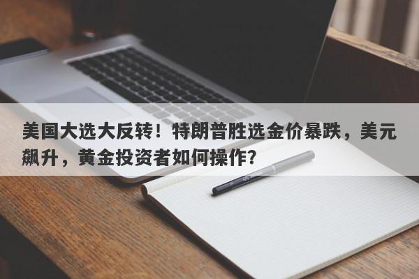 美国大选大反转！特朗普胜选金价暴跌，美元飙升，黄金投资者如何操作？