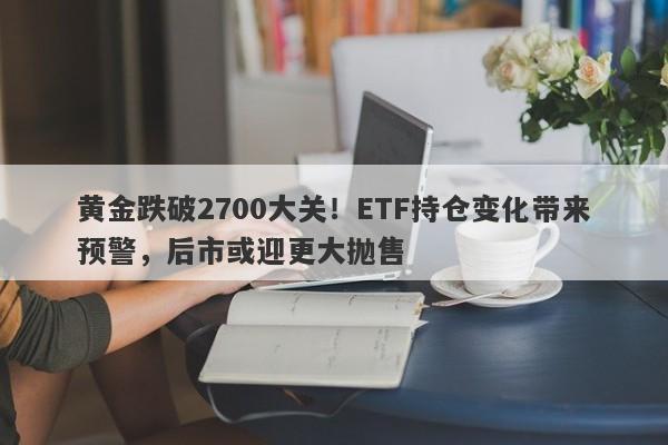 黄金跌破2700大关！ETF持仓变化带来预警，后市或迎更大抛售