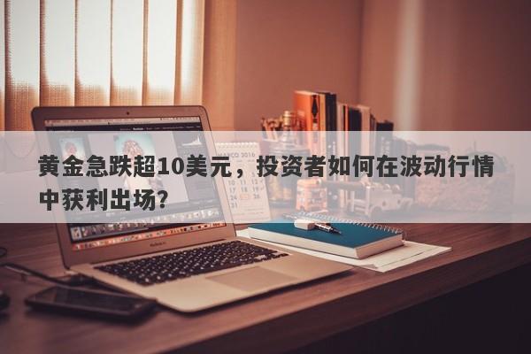 黄金急跌超10美元，投资者如何在波动行情中获利出场？