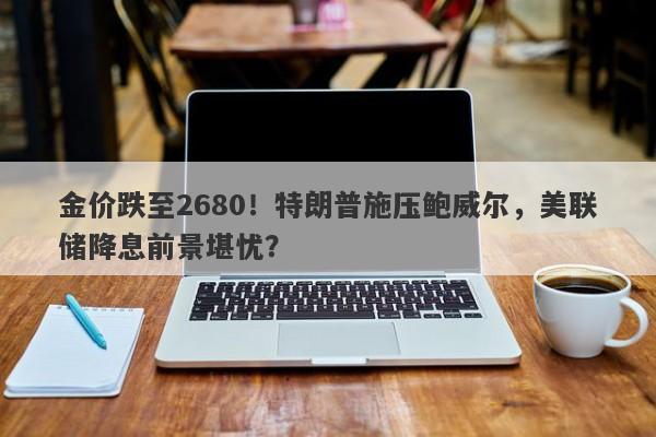 金价跌至2680！特朗普施压鲍威尔，美联储降息前景堪忧？