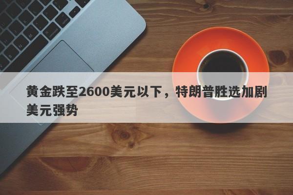 黄金跌至2600美元以下，特朗普胜选加剧美元强势