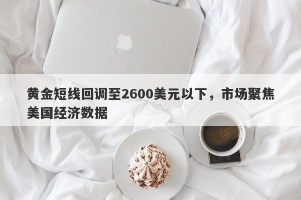 黄金短线回调至2600美元以下，市场聚焦美国经济数据